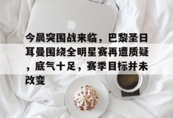 官网登录入口-关于今晨突围战来临，巴黎圣日耳曼围绕全明星赛再遭质疑，底气十足，赛季目标并未改变的信息