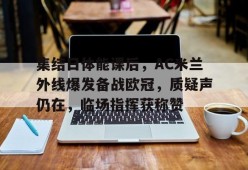 官网登录入口-关于集结日体能课后，AC米兰外线爆发备战欧冠，质疑声仍在，临场指挥获称赞的信息